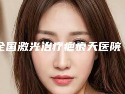 全国激光治疗疤痕天医院上榜名单前二十位评价高-实力与口碑的首选