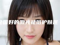 全国好的激光祛斑护肤医院:激光祛斑护肤医院top50强票选结果公布