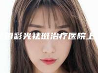 全国彩光祛斑治疗医院上榜名单前二十强评价上线-公立领衔前三