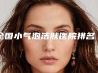 全国小气泡洁肤医院排名前二十名热评名单展示-get私立医美优势