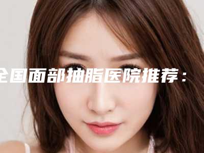 全国面部抽脂医院推荐:面部抽脂医院前50佳实力对比