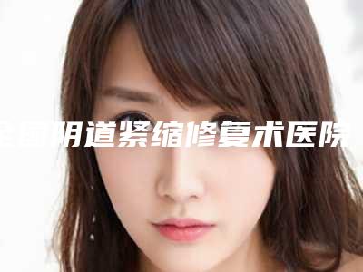 全国阴道紧缩修复术医院哪家强:阴道紧缩修复术医院前50强实力大评比