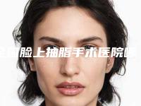 全国脸上抽脂手术医院哪家好:脸上抽脂手术医院前50名拿走不谢