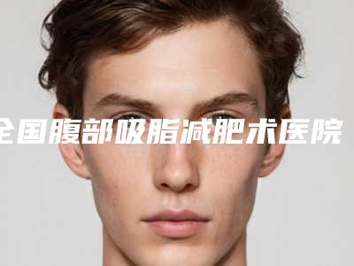 全国腹部吸脂减肥术医院哪儿好:腹部吸脂减肥术医院前50网友力荐