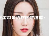 全国耳朵治疗医院推荐：耳朵治疗医院前50强都是哪几个