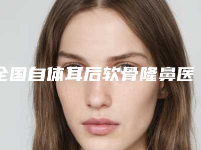 全国自体耳后软骨隆鼻医院哪家好:自体耳后软骨隆鼻医院50强谁好