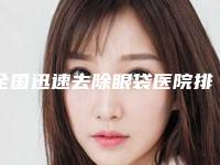 全国迅速去除眼袋医院排行前二十位哪几家效果赞-三强口碑擅长各不同