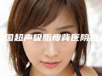 全国超声吸脂瘦背医院推荐：超声吸脂瘦背医院前50名口碑良好