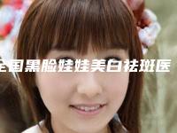 全国黑脸娃娃美白祛斑医院推荐:黑脸娃娃美白祛斑医院50强哪家有实力