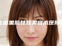 全国黑脸娃娃美容术医院哪家强：黑脸娃娃美容术医院top50强名单请签收