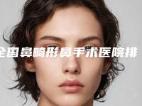 全国鼻畸形鼻手术医院排名榜前二十名人气飙升-又上榜了