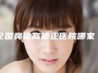 全国鼻梁高矫正医院哪家强：鼻梁高矫正医院前50新鲜出炉