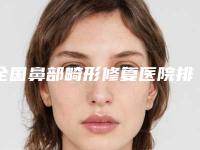 全国鼻部畸形修复医院排名:鼻部畸形修复医院top50强权威评测