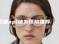 全国apl植发医院推荐:apl植发医院前50名名家云集
