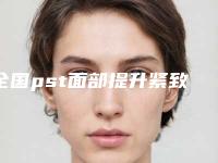 全国pst面部提升紧致医院推荐:pst面部提升紧致医院top50强实力评点