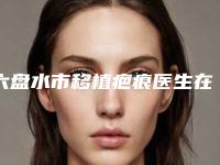 六盘水市移植疤痕医生在榜清单有那些_五大知名医生名单出炉-吴自强医生获网友点赞