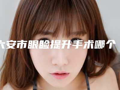 六安市眼睑提升手术哪个医院好(六安W 维伊整形美容综合实力盘点)