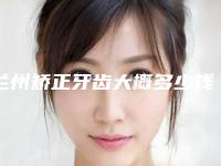 兰州矫正牙齿大概多少钱 这几家牙科价格公布后令人惊讶
