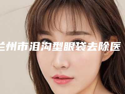 兰州市泪沟型眼袋去除医生排行前十名跟踪公布（白莹医生性价比超高）
