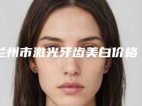 兰州市激光牙齿美白价格表全新版大公开-兰州市激光牙齿美白价格