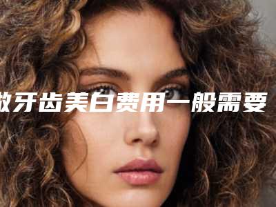 做牙齿美白费用一般需要多少-做牙齿美白术哪里好价格多少钱