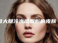 做大腿冷冻溶脂影响皮肤吗_做大腿冷冻溶脂手术会影响怀孕哺乳吗