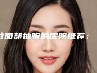 做面部抽脂的医院推荐:做面部抽脂医院前30名火爆更新