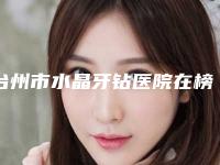 台州市水晶牙钻医院在榜名单前十佳哪里好（台州长青口腔实力高低任你挑）