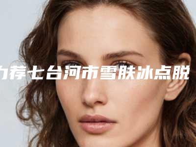力荐七台河市雪肤冰点脱毛费用多少呢在线查询