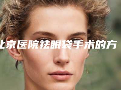北京医院祛眼袋手术的方法(北京去眼袋手术)