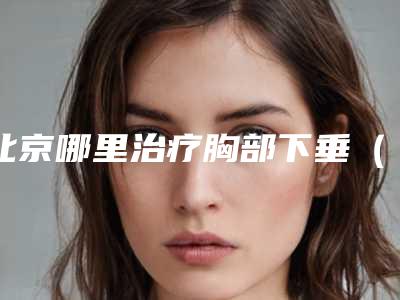 北京哪里治疗胸部下垂(广州治疗胸部下垂医院)