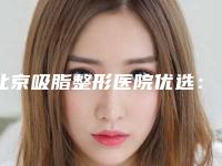 北京吸脂整形医院优选:排行榜前十正规专业,助你健康瘦身!
