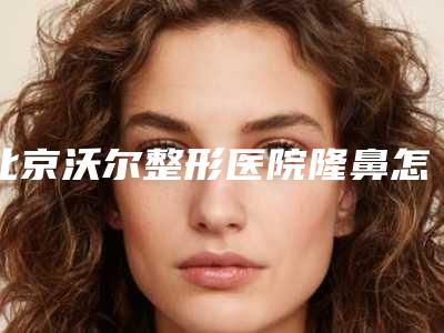 北京沃尔整形医院隆鼻怎么样?专业整形技术盘点,整形价格公布!