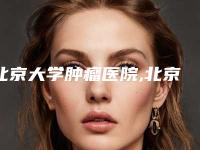 北京大学肿瘤医院,北京邦定医学美容连锁机构哪个好网友真实反馈