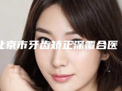 北京市牙齿矫正深覆合医院在榜名单更新_这几家实力口碑有保障（北京科尔口腔整形门诊部公立私立靠谱合集）