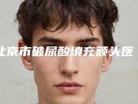 北京市破尿酸填充额头医院排名前十名新版名单一览-北京市破尿酸填充额头整形医院