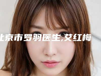 北京市罗羽医生,艾红梅医生颈纹祛除手术看看哪个实力强