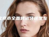 北京市全面烤瓷牙医生在榜名单前十大推荐-北京市全面烤瓷牙口腔医生
