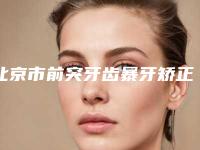 北京市前突牙齿暴牙矫正价格(价目)详情公布-北京市前突牙齿暴牙矫正价格