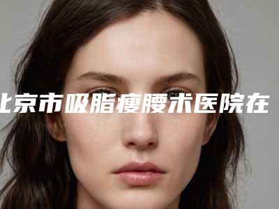 北京市吸脂瘦腰术医院在榜名单六强知名名单公开(北京泰美丽格医疗美容诊所价格收费合理化)