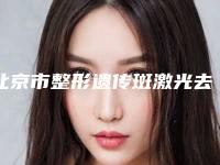 北京市整形遗传斑激光去掉医院-北京市遗传斑激光去掉医院上榜名单医院推荐