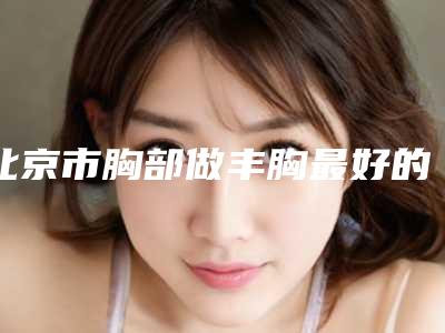北京市胸部做丰胸最好的整容医院是哪家(煤炭总医院医学美容整形中心被种草)