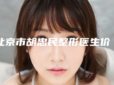 北京市胡忠民整形医生价格(费用)清单口碑项目人气医生2025