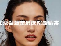 北京至媛整形医院吸脂案例分享亲测体验细节一览
