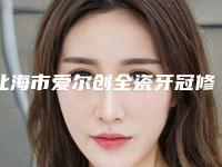 北海市爱尔创全瓷牙冠修复医院票选结果公布(北海市爱尔创全瓷牙冠修复口腔医院口碑技术点评_附价格一览表)