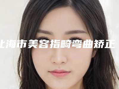 北海市美容指畸弯曲矫正医院-北海韩美整形美容门诊部整形必看的