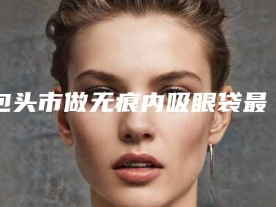 包头市做无痕内吸眼袋最出名的医生-包头市刘金龙整形医生