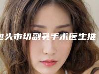 包头市切副乳手术医生推荐(王中秒医生综合实力惊刹众人)