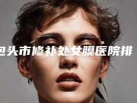 包头市修补处女膜医院排名前十名2025版发布-名次前面包头市整形医院