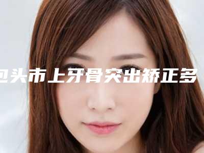 包头市上牙骨突出矫正多少钱-包头市上牙骨突出矫正医院在榜清单前十名名气医生推荐